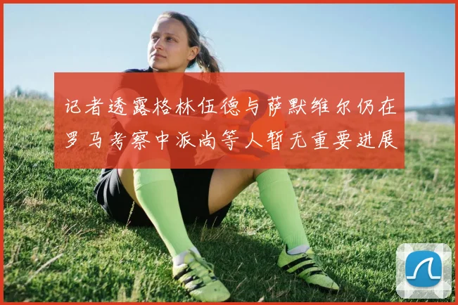 记者透露格林伍德与萨默维尔仍在罗马考察中派尚等人暂无重要进展消息