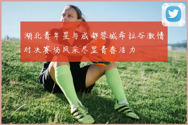 湖北青年星与成都蓉城希拉谷激情对决赛场风采尽显青春活力