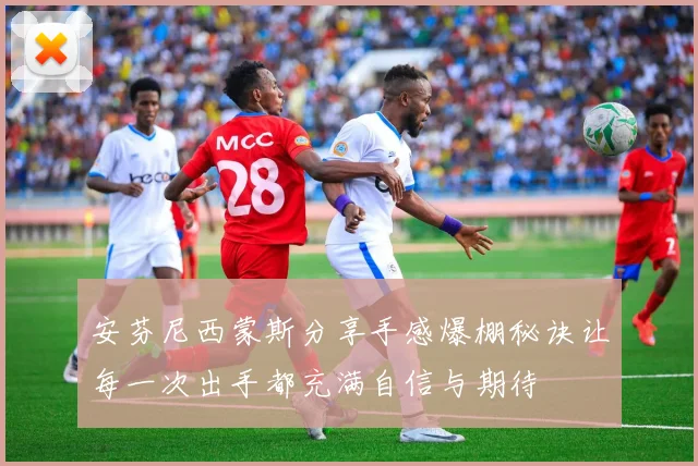 安芬尼西蒙斯分享手感爆棚秘诀让每一次出手都充满自信与期待