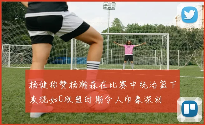 杨健称赞杨瀚森在比赛中统治篮下表现如G联盟时期令人印象深刻