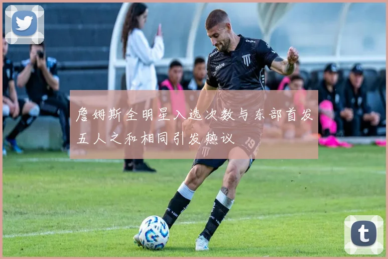 詹姆斯全明星入选次数与东部首发五人之和相同引发热议