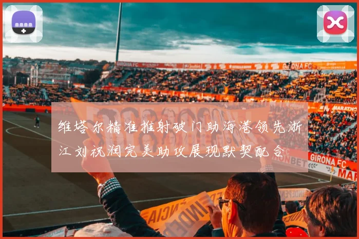 维塔尔精准推射破门助海港领先浙江刘祝润完美助攻展现默契配合
