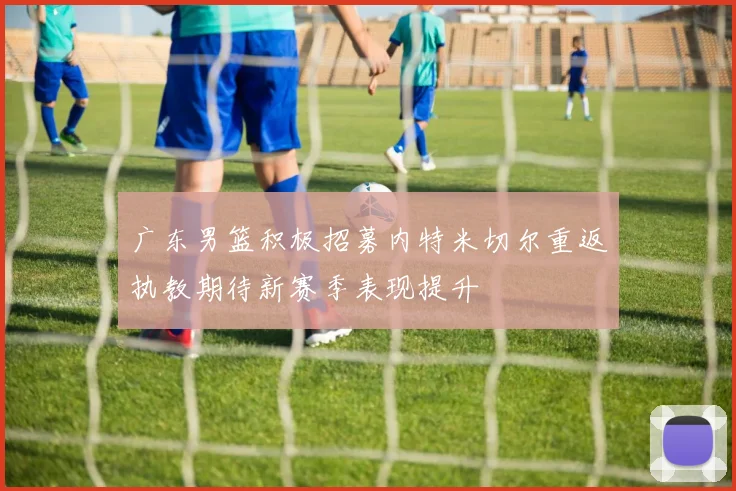 广东男篮积极招募内特米切尔重返执教期待新赛季表现提升