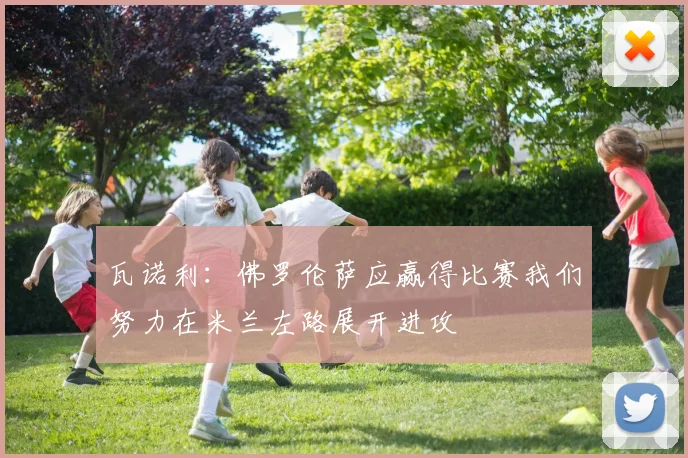 瓦诺利：佛罗伦萨应赢得比赛我们努力在米兰左路展开进攻