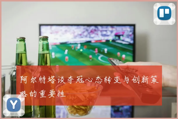 阿尔特塔谈夺冠心态转变与创新策略的重要性