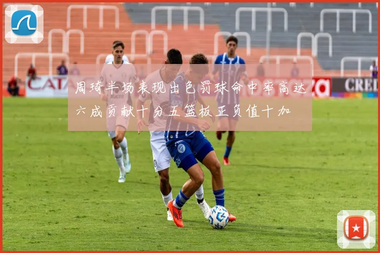 周琦半场表现出色罚球命中率高达六成贡献十分五篮板正负值十加