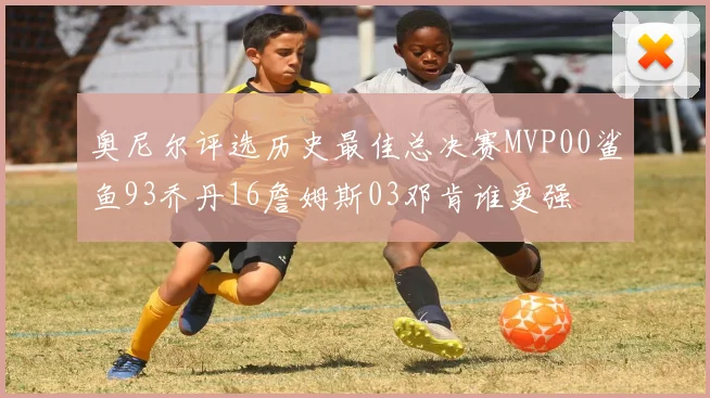奥尼尔评选历史最佳总决赛MVP00鲨鱼93乔丹16詹姆斯03邓肯谁更强