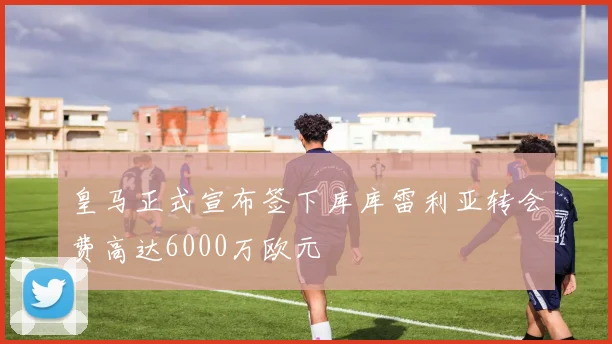 皇马正式宣布签下库库雷利亚转会费高达6000万欧元