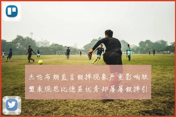 杰伦布朗直言假摔现象严重影响联盟表现恩比德虽优秀却屡屡假摔引争议