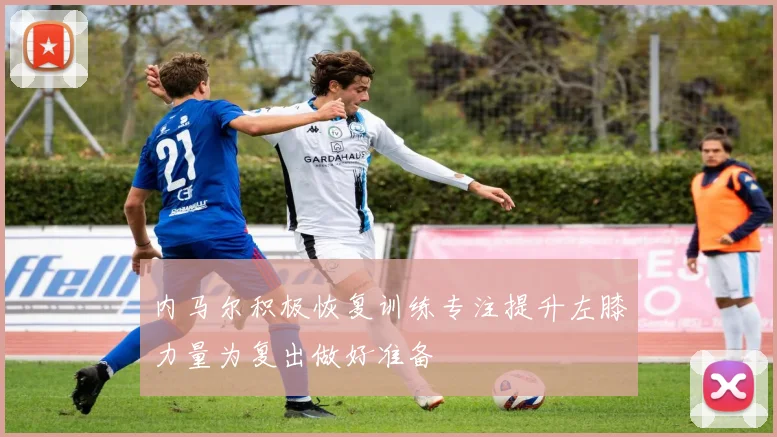 内马尔积极恢复训练专注提升左膝力量为复出做好准备