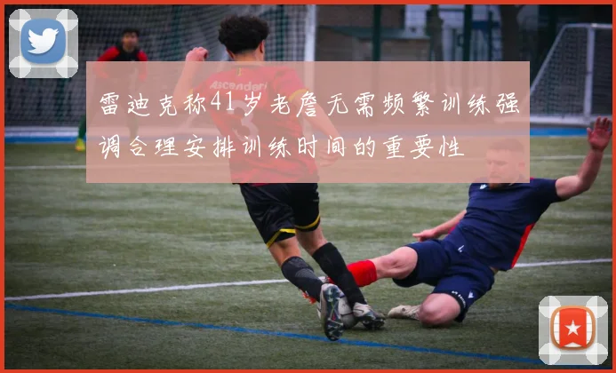雷迪克称41岁老詹无需频繁训练强调合理安排训练时间的重要性