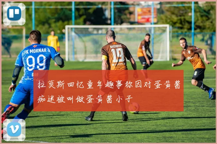 拉莫斯回忆童年趣事称因对蛋黄酱痴迷被叫做蛋黄酱小子