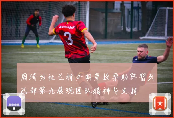 周琦为杜兰特全明星投票助阵暂列西部第九展现团队精神与支持