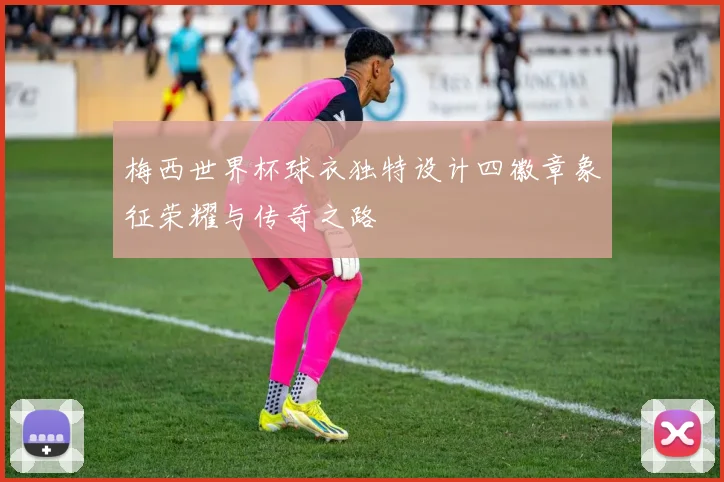 梅西世界杯球衣独特设计四徽章象征荣耀与传奇之路